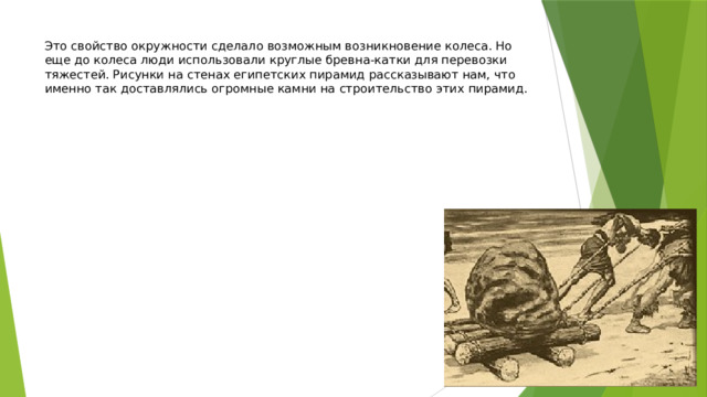 Это свойство окружности сделало возможным возникновение колеса. Но еще до колеса люди использовали круглые бревна-катки для перевозки тяжестей. Рисунки на стенах египетских пирамид рассказывают нам, что именно так доставлялись огромные камни на строительство этих пирамид. 