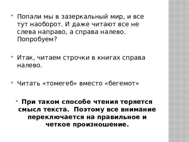 Попали мы в зазеркальный мир, и все тут наоборот. И даже читают все не слева направо, а справа налево. Попробуем? Итак, читаем строчки в книгах справа налево. Читать «томегеб» вместо «бегемот» При таком способе чтения теряется смысл текста.  Поэтому все внимание переключается на правильное и четкое произношение. 