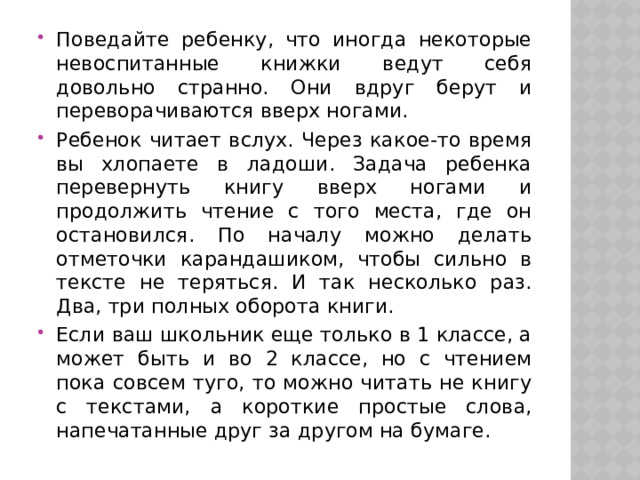 Поведайте ребенку, что иногда некоторые невоспитанные книжки ведут себя довольно странно. Они вдруг берут и переворачиваются вверх ногами. Ребенок читает вслух. Через какое-то время вы хлопаете в ладоши. Задача ребенка перевернуть книгу вверх ногами и продолжить чтение с того места, где он остановился. По началу можно делать отметочки карандашиком, чтобы сильно в тексте не теряться. И так несколько раз. Два, три полных оборота книги. Если ваш школьник еще только в 1 классе, а может быть и во 2 классе, но с чтением пока совсем туго, то можно читать не книгу с текстами, а короткие простые слова, напечатанные друг за другом на бумаге. 