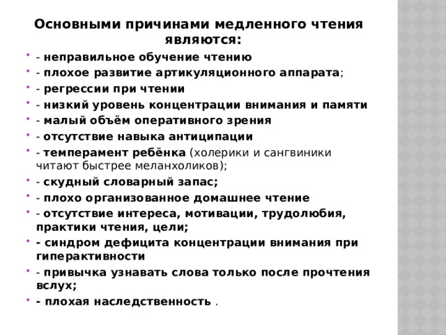 Основными причинами медленного чтения являются: - неправильное обучение чтению - плохое развитие артикуляционного аппарата ; - регрессии при чтении - низкий уровень концентрации внимания и памяти - малый объём оперативного зрения - отсутствие навыка антиципации - темперамент ребёнка (холерики и сангвиники читают быстрее меланхоликов); - скудный словарный запас; - плохо организованное домашнее чтение - отсутствие интереса, мотивации, трудолюбия, практики чтения, цели; - синдром дефицита концентрации внимания при гиперактивности - привычка узнавать слова только после прочтения вслух; - плохая наследственность . 