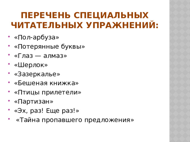 Перечень специальных читательных упражнений:   «Пол-арбуза» «Потерянные буквы» «Глаз — алмаз» «Шерлок» «Зазеркалье» «Бешеная книжка» «Птицы прилетели» «Партизан» «Эх, раз! Еще раз!»   «Тайна пропавшего предложения» 