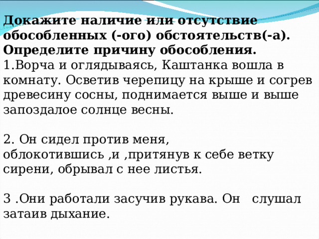 Докажите наличие или отсутствие обособленных (-ого) обстоятельств(-а). Определите причину обособления. 1.Ворча и оглядываясь, Каштанка вошла в комнату. Осветив черепицу на крыше и согрев древесину сосны, поднимается выше и выше запоздалое солнце весны. 2. Он сидел против меня, облокотившись ,и ,притянув к себе ветку сирени, обрывал с нее листья. 3 .Они работали засучив рукава. Он слушал затаив дыхание. 