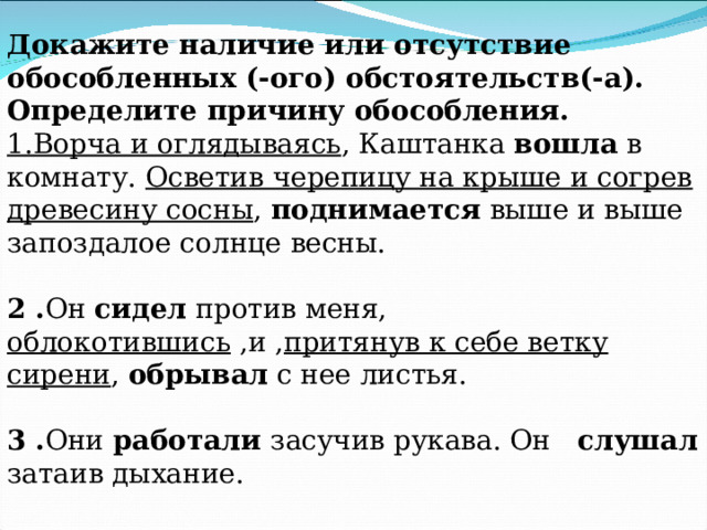Докажите наличие или отсутствие обособленных (-ого) обстоятельств(-а). Определите причину обособления. 1.Ворча и оглядываясь , Каштанка вошла в комнату. Осветив черепицу на крыше и согрев древесину сосны , поднимается выше и выше запоздалое солнце весны. 2 . Он сидел против меня, облокотившись ,и , притянув к себе ветку сирени , обрывал с нее листья. 3 . Они работали засучив рукава. Он слушал затаив дыхание. 