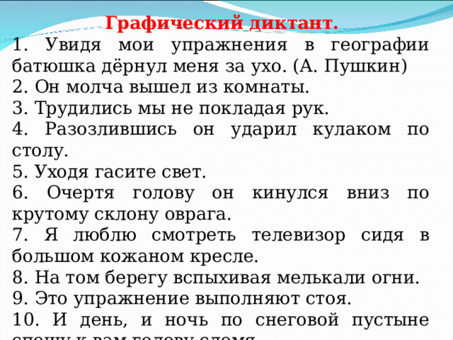  Графический диктант. 1. Увидя мои упражнения в географии батюшка дёрнул меня за ухо. (А. Пушкин) 2. Он молча вышел из комнаты. 3. Трудились мы не покладая рук. 4. Разозлившись он ударил кулаком по столу. 5. Уходя гасите свет. 6. Очертя голову он кинулся вниз по крутому склону оврага. 7. Я люблю смотреть телевизор сидя в большом кожаном кресле. 8. На том берегу вспыхивая мелькали огни. 9. Это упражнение выполняют стоя. 10. И день, и ночь по снеговой пустыне спешу к вам голову сломя . 