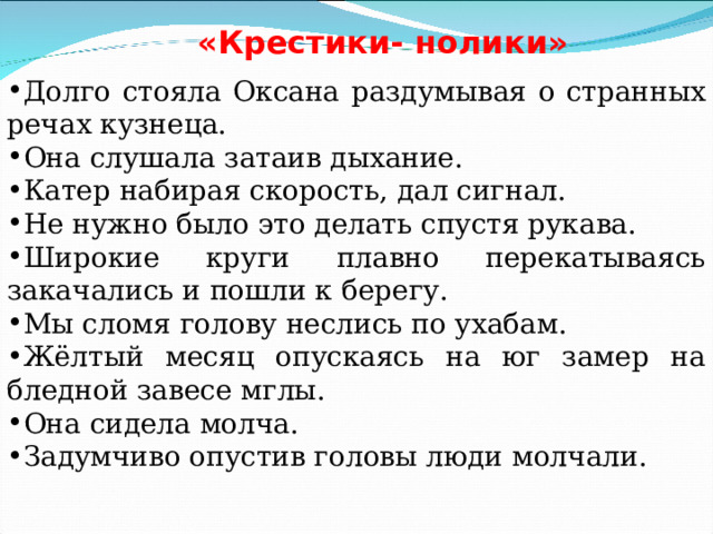 «Крестики- нолики» Долго стояла Оксана раздумывая о странных речах кузнеца. Она слушала затаив дыхание. Катер набирая скорость, дал сигнал. Не нужно было это делать спустя рукава. Широкие круги плавно перекатываясь закачались и пошли к берегу. Мы сломя голову неслись по ухабам. Жёлтый месяц опускаясь на юг замер на бледной завесе мглы. Она сидела молча. Задумчиво опустив головы люди молчали. 