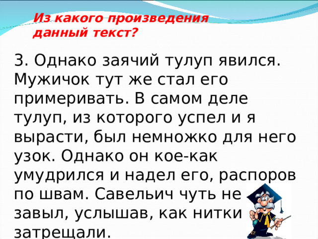 Из какого произведения данный текст? 3. Однако заячий тулуп явился. Мужичок тут же стал его примеривать. В самом деле тулуп, из которого успел и я вырасти, был немножко для него узок. Однако он кое-как умудрился и надел его, распоров по швам. Савельич чуть не завыл, услышав, как нитки затрещали. 
