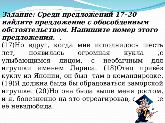 Задание: Среди предложений 17 – 20 найдите предложение с обособленным обстоятельством. Напишите номер этого предложения. . (17)Но вдруг, когда мне исполнилось шесть лет, появилась огромная кукла ,с улыбающимся лицом, с необычным для игрушки именем Лариса. (18)Отец привёз куклу из Японии, он был там в командировке. (19)Я должна была бы обрадоваться заморской игрушке. (20)Но она была выше меня ростом, и я, болезненно на это отреагировав, сразу же её невзлюбила. 