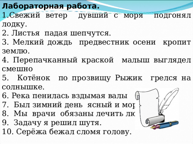 Лабораторная работа. 1.Свежий ветер дувший с моря подгонял лодку. 2. Листья падая шепчутся. 3. Мелкий дождь предвестник осени кропит землю. 4. Перепачканный краской малыш выглядел смешно 5. Котёнок по прозвищу Рыжик грелся на солнышке. 6. Река пенилась вздымая валы 7. Был зимний день ясный и морозный. 8. Мы врачи обязаны лечить людей 9. Задачу я решил шутя. 10. Серёжа бежал сломя голову. 