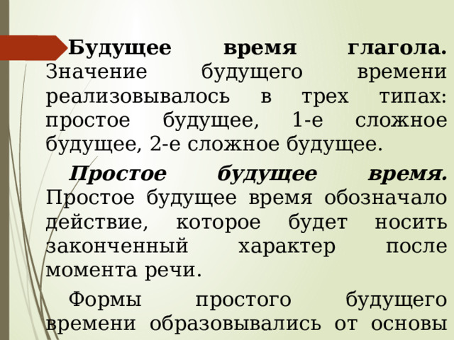Будущее время глагола. Значение будущего времени реализовывалось в трех типах: простое будущее, 1-е сложное будущее, 2-е сложное будущее. Простое будущее время. Простое будущее время обозначало действие, которое будет носить законченный характер после момента речи. Формы простого будущего времени образовывались от основы настоящего времени глаголов совершенного вида. 