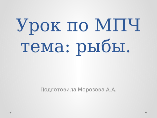 Урок по МПЧ  тема: рыбы. Подготовила Морозова А.А. 