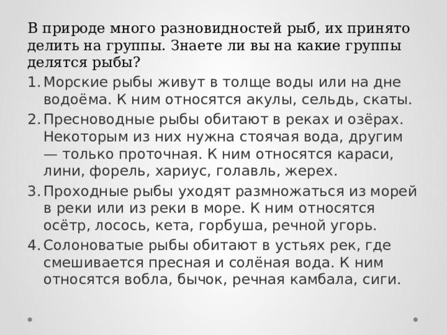 В природе много разновидностей рыб, их принято делить на группы. Знаете ли вы на какие группы делятся рыбы? Морские рыбы живут в толще воды или на дне водоёма. К ним относятся акулы, сельдь, скаты. Пресноводные рыбы обитают в реках и озёрах. Некоторым из них нужна стоячая вода, другим — только проточная. К ним относятся караси, лини, форель, хариус, голавль, жерех. Проходные рыбы уходят размножаться из морей в реки или из реки в море. К ним относятся осётр, лосось, кета, горбуша, речной угорь. Солоноватые рыбы обитают в устьях рек, где смешивается пресная и солёная вода. К ним относятся вобла, бычок, речная камбала, сиги. 