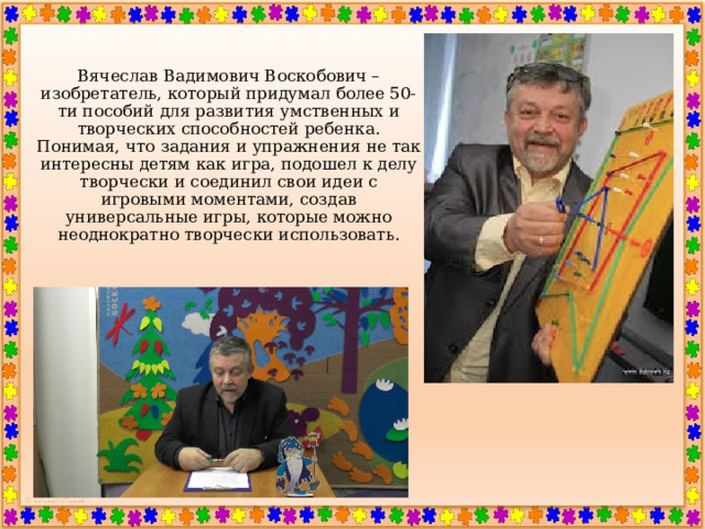   Вячеслав Вадимович Воскобович – изобретатель, который придумал более 50-ти пособий для развития умственных и творческих способностей ребенка.  Понимая, что задания и упражнения не так интересны детям как игра, подошел к делу творчески и соединил свои идеи с игровыми моментами, создав универсальные игры, которые можно неоднократно творчески использовать.    