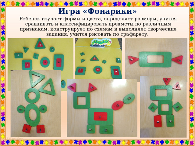 Игра «Фонарики» Ребёнок изучает формы и цвета, определяет размеры, учится сравнивать и классифицировать предметы по различным признакам, конструирует по схемам и выполняет творческие задания, учится рисовать по трафарету. 