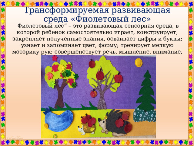 Трансформируемая развивающая среда «Фиолетовый лес»   Фиолетовый лес” – это развивающая сенсорная среда, в которой ребенок самостоятельно играет, конструирует, закрепляет полученные знания, осваивает цифры и буквы; узнает и запоминает цвет, форму; тренирует мелкую моторику рук; совершенствует речь, мышление, внимание, память, воображение . 