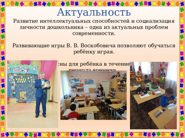 Актуальность Развитие интеллектуальных способностей и социализация личности дошкольника – одна из актуальных проблем современности. Развивающие игры В. В. Воскобовича позволяют обучаться ребёнку играя. Игры интересны для ребёнка в течение длительного периода времени.    