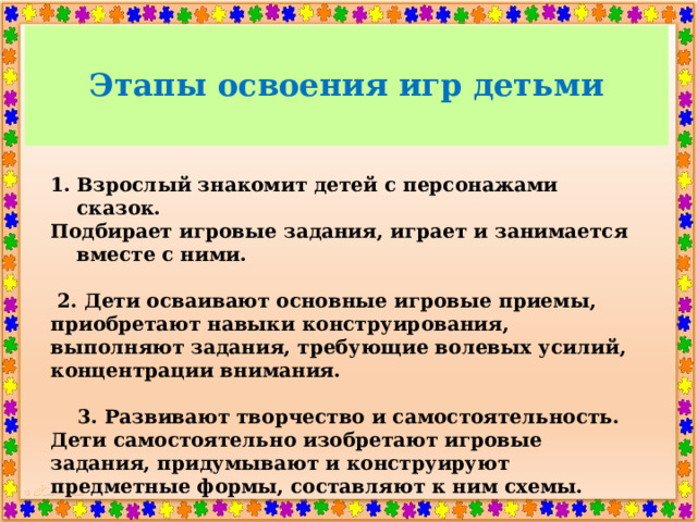 Этапы освоения игр детьми Взрослый знакомит детей с персонажами сказок. Подбирает игровые задания, играет и занимается вместе с ними.   2. Дети осваивают основные игровые приемы, приобретают навыки конструирования, выполняют задания, требующие волевых усилий, концентрации внимания.   3. Развивают творчество и самостоятельность. Дети самостоятельно изобретают игровые задания, придумывают и конструируют предметные формы, составляют к ним схемы.  