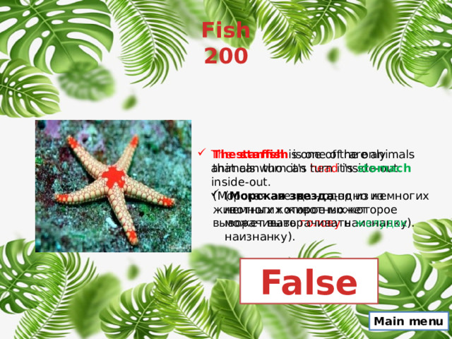 Fish  200 The starfish is one of rare animals that can turn it's head inside-out. The  starfish  is one of the only animals who can turn it's stomach inside-out. (Морская звезда - одно из немногих животных которое может выворачивать голову наизнанку). ( Морская звезда -одно из немногих животных которое может выворачивать желудок наизнанку). False Main menu 
