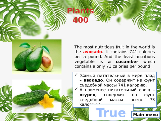 Plants  400 The most nutritious fruit in the world is the avocado . It contains 741 calories per a pound. And the least nutritious vegetable is a cucumber which contains a only 73 calories per pound. (Самый питательный в мире плод – авокадо . Он содержит на фунт съедобной массы 741 калорию. А наименее питательный овощ – огурец , содержит на фунт съедобной массы всего 73 калории.) True Main menu 