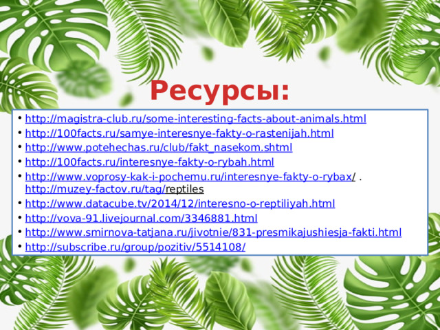 Ресурсы: http :// magistra - club . ru / some - interesting - facts - about - animals . html http ://100 facts . ru / samye - interesnye - fakty - o - rastenijah . html http :// www . potehechas . ru / club / fakt _ nasekom . shtml http ://100 facts . ru / interesnye - fakty - o - rybah . html http :// www . voprosy - kak - i - pochemu . ru / interesnye - fakty - o - rybax /  .  http :// muzey - factov . ru / tag / reptiles  http :// www . datacube . tv /2014/12/ interesno - o - reptiliyah . html http :// vova -91. livejournal . com /3346881. html http :// www . smirnova - tatjana . ru / jivotnie /831- presmikajushiesja - fakti . html http :// subscribe . ru / group / pozitiv /5514108 / 