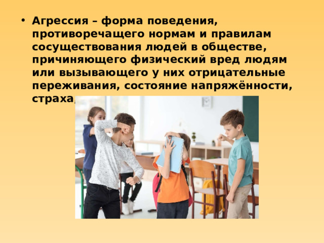 Агрессия – форма поведения, противоречащего нормам и правилам сосуществования людей в обществе, причиняющего физический вред людям или вызывающего у них отрицательные переживания, состояние напряжённости, страха, подавленности и т.д.  