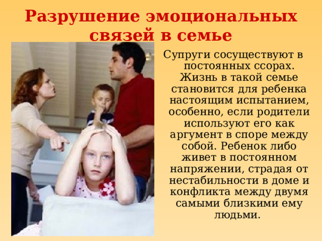Разрушение эмоциональных связей в семье Супруги сосуществуют в постоянных ссорах. Жизнь в такой семье становится для ребенка настоящим испытанием, особенно, если родители используют его как аргумент в споре между собой. Ребенок либо живет в постоянном напряжении, страдая от нестабильности в доме и конфликта между двумя самыми близкими ему людьми. 