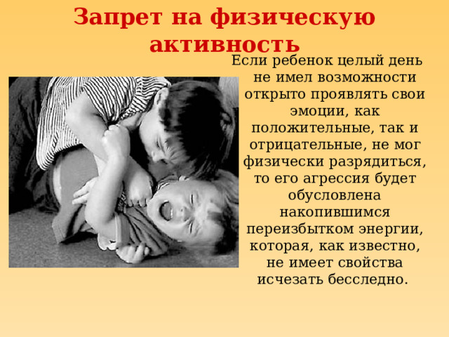 Запрет на физическую активность Если ребенок целый день не имел возможности открыто проявлять свои эмоции, как положительные, так и отрицательные, не мог физически разрядиться, то его агрессия будет обусловлена накопившимся переизбытком энергии, которая, как известно, не имеет свойства исчезать бесследно. 