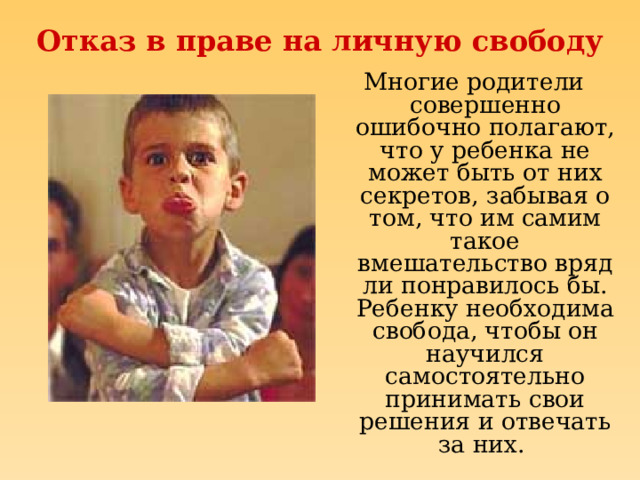 Отказ в праве на личную свободу Многие родители совершенно ошибочно полагают, что у ребенка не может быть от них секретов, забывая о том, что им самим такое вмешательство вряд ли понравилось бы. Ребенку необходима свобода, чтобы он научился самостоятельно принимать свои решения и отвечать за них. 