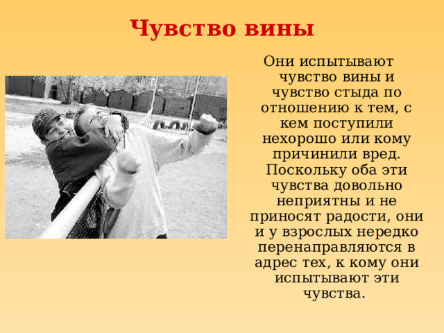 Чувство вины Они испытывают чувство вины и чувство стыда по отношению к тем, с кем поступили нехорошо или кому причинили вред. Поскольку оба эти чувства довольно неприятны и не приносят радости, они и у взрослых нередко перенаправляются в адрес тех, к кому они испытывают эти чувства.  