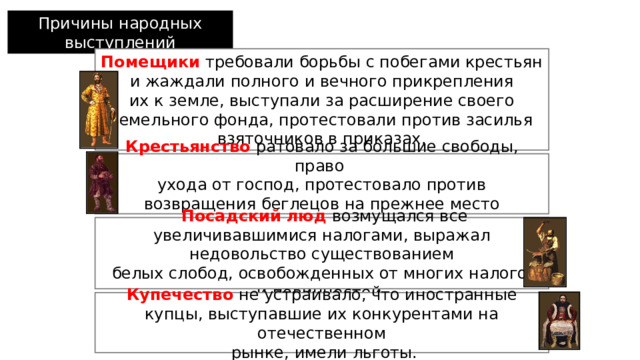 Причины народных выступлений  Помещики  требовали борьбы с побегами крестьян и жаждали полного и вечного прикрепления  их к земле, выступали за расширение своего земельного фонда, протестовали против засилья взяточников в приказах.  Крестьянство  ратовало за большие свободы, право ухода от господ, протестовало против возвращения беглецов на прежнее место жительства .  Посадский  люд  возмущался все увеличивавшимися налогами, выражал недовольство существованием  белых слобод, освобожденных от многих налогов и повинностей.   Купечество  не устраивало, что иностранные купцы, выступавшие их конкурентами на отечественном  рынке, имели льготы. 