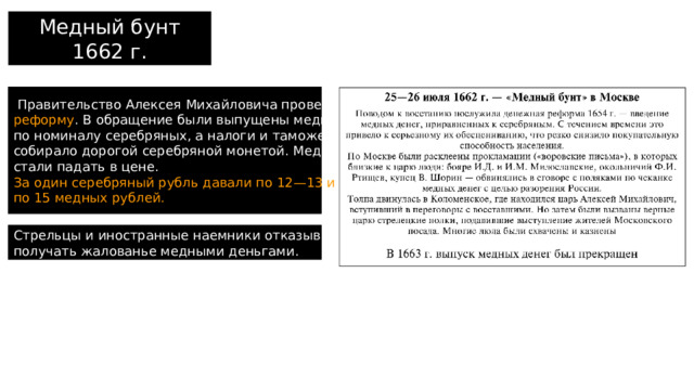 Медный бунт 1662 г.  Правительство Алексея Михайловича провело денежную реформу . В обращение были выпущены медные деньги по номиналу серебряных, а налоги и таможенные пошлины собирало дорогой серебряной монетой. Медные деньги стали падать в цене. За один серебряный рубль давали по 12—13 и даже по 15 медных рублей. Стрельцы и иностранные наемники отказывались получать жалованье медными деньгами. 