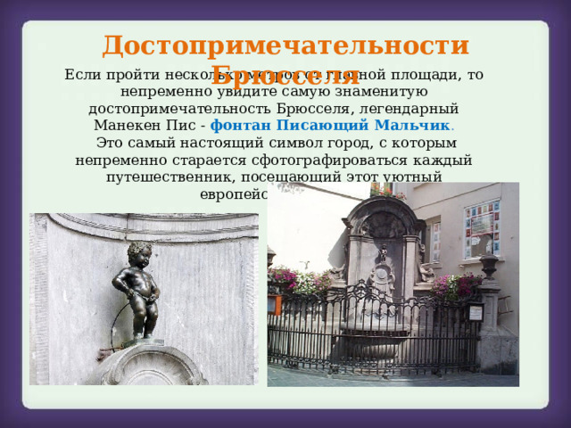 Достопримечательности Брюсселя Если пройти несколько метров от главной площади, то непременно увидите самую знаменитую достопримечательность Брюсселя, легендарный Манекен Пис -  фонтан Писающий Мальчик .  Это самый настоящий символ город, с которым непременно старается сфотографироваться каждый путешественник, посещающий этот уютный европейский город. 
