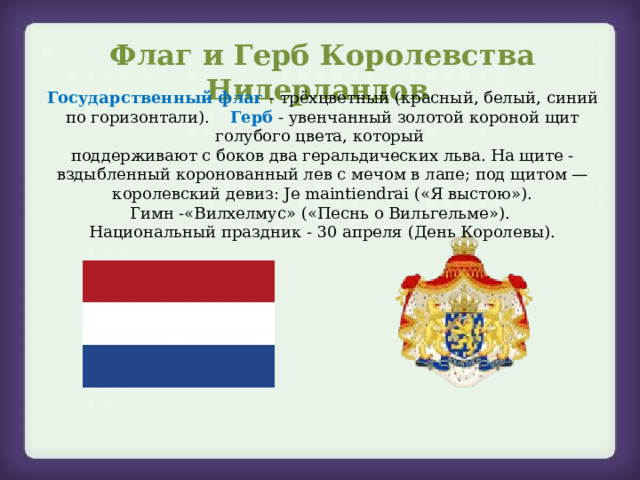 Флаг и Герб Королевства Нидерландов Государственный флаг   - трёхцветный (красный, белый, синий по горизонтали). Герб  - увенчанный золотой короной щит голубого цвета, который поддерживают с боков два геральдических льва. На щите - вздыбленный коронованный лев с мечом в лапе; под щитом — королевский девиз: Je maintiendrai («Я выстою»). Гимн -«Вилхелмус» («Песнь о Вильгельме»). Национальный праздник - 30 апреля (День Королевы). 