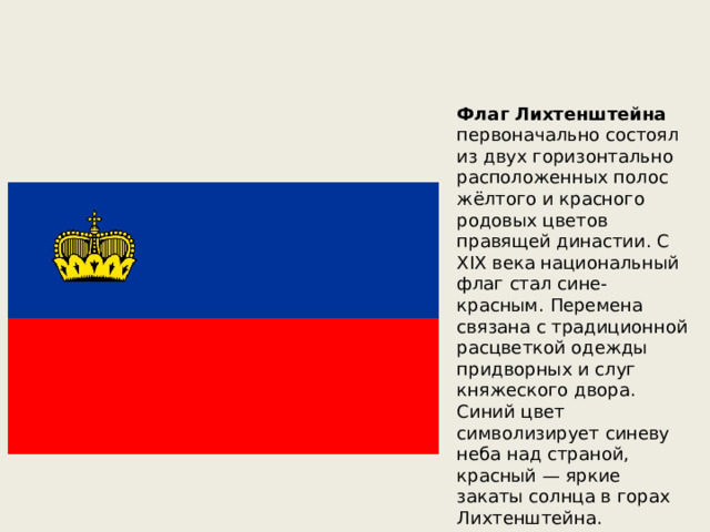Флаг Лихтенштейна первоначально состоял из двух горизонтально расположенных полос жёлтого и красного родовых цветов правящей династии. С XIX века национальный флаг стал сине-красным. Перемена связана с традиционной расцветкой одежды придворных и слуг княжеского двора. Синий цвет символизирует синеву неба над страной, красный — яркие закаты солнца в горах Лихтенштейна. 