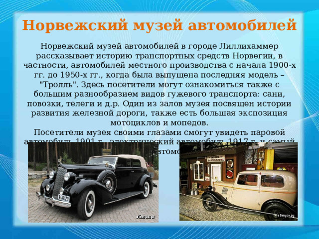 Норвежский музей автомобилей Норвежский музей автомобилей в городе Лиллихаммер рассказывает историю транспортных средств Норвегии, в частности, автомобилей местного производства с начала 1900-х гг. до 1950-х гг., когда была выпущена последняя модель – 