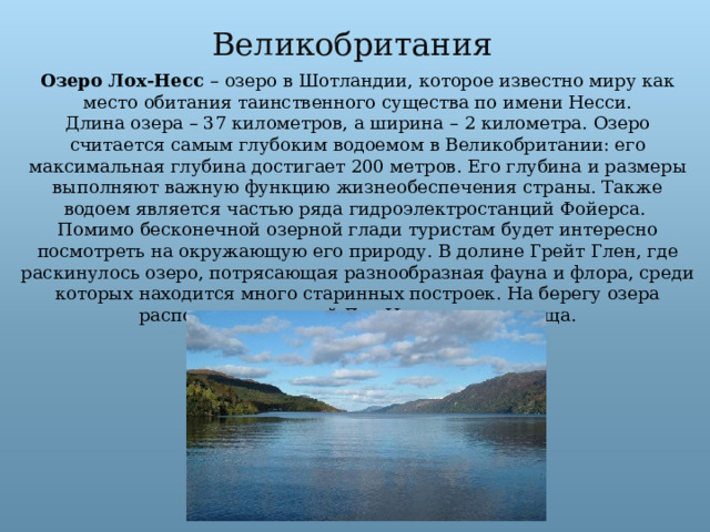 Великобритания Озеро Лох-Несс – озеро в Шотландии, которое известно миру как место обитания таинственного существа по имени Несси.  Длина озера – 37 километров, а ширина – 2 километра. Озеро считается самым глубоким водоемом в Великобритании: его максимальная глубина достигает 200 метров. Его глубина и размеры выполняют важную функцию жизнеобеспечения страны. Также водоем является частью ряда гидроэлектростанций Фойерса.   Помимо бесконечной озерной глади туристам будет интересно посмотреть на окружающую его природу. В долине Грейт Глен, где раскинулось озеро, потрясающая разнообразная фауна и флора, среди которых находится много старинных построек. На берегу озера располагается музей Лох-Несского чудовища. 