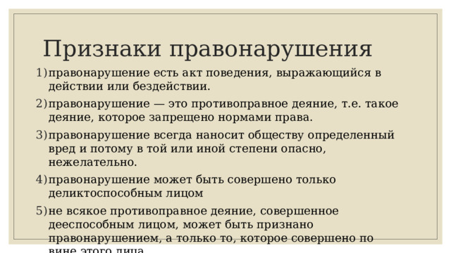 Признаки правонарушения правонарушение есть акт поведения, выражающийся в действии или бездействии. правонарушение — это противоправное деяние, т.е. такое деяние, которое запрещено нормами права. правонарушение всегда наносит обществу определенный вред и потому в той или иной степени опасно, нежелательно. правонарушение может быть совершено только деликтоспособным лицом не всякое противоправное деяние, совершенное дееспособным лицом, может быть признано правонарушением, а только то, которое совершено по вине этого лица. 