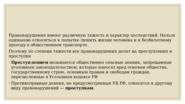 Правонарушения имеют различную тяжесть и характер последствий. Нельзя одинаково относиться к попытке лишить жизни человека и к безбилетному проезду в общественном транспорте. Поэтому по степени тяжести все правонарушения делят на преступления и проступки Преступлением называются общественно опасные деяния, запрещенные уголовным законодательством, которые наносят вред основам общества, государственному строю, основным правам и свободам граждан, перечисленные в Уголовном кодексе РФ Противоправные деяния, не предусмотренные УК РФ, относятся к другому виду правонарушений — проступкам . 