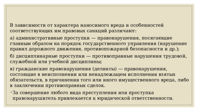 В зависимости от характера наносимого вреда и особенностей соответствующих им правовых санкций различают: а) административные проступки — правонарушения, посягающие главным образом на порядок государственного управления (нарушение правил дорожного движения, противопожарной безопасности и др.); б) дисциплинарные проступки — противоправные нарушения трудовой, служебной или учебной дисциплины; в) гражданские правонарушения (деликты) — правонарушения, состоящие в неисполнении или ненадлежащем исполнении взятых обязательств, в причинении того или иного имущественного вреда, либо в заключении противоправных сделок. За совершение любого вида преступления или проступка правонарушитель привлекается к юридической ответственности. 