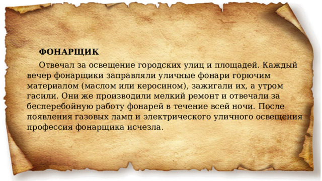 ФОНАРЩИК Отвечал за освещение городских улиц и площадей. Каждый вечер фонарщики заправляли уличные фонари горючим материалом (маслом или керосином), зажигали их, а утром гасили. Они же производили мелкий ремонт и отвечали за бесперебойную работу фонарей в течение всей ночи. После появления газовых ламп и электрического уличного освещения профессия фонарщика исчезла. 