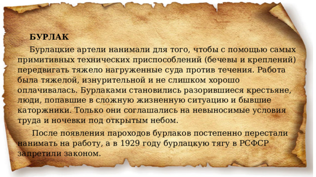 БУРЛАК Бурлацкие артели нанимали для того, чтобы с помощью самых примитивных технических приспособлений (бечевы и креплений) передвигать тяжело нагруженные суда против течения. Работа была тяжелой, изнурительной и не слишком хорошо оплачивалась. Бурлаками становились разорившиеся крестьяне, люди, попавшие в сложную жизненную ситуацию и бывшие каторжники. Только они соглашались на невыносимые условия труда и ночевки под открытым небом.   После появления пароходов бурлаков постепенно перестали нанимать на работу, а в 1929 году бурлацкую тягу в РСФСР запретили законом. 
