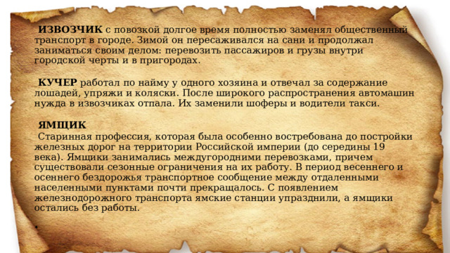  ИЗВОЗЧИК с повозкой долгое время полностью заменял общественный транспорт в городе. Зимой он пересаживался на сани и продолжал заниматься своим делом: перевозить пассажиров и грузы внутри городской черты и в пригородах.    КУЧЕР работал по найму у одного хозяина и отвечал за содержание лошадей, упряжи и коляски. После широкого распространения автомашин нужда в извозчиках отпала. Их заменили шоферы и водители такси.   ЯМЩИК Старинная профессия, которая была особенно востребована до постройки железных дорог на территории Российской империи (до середины 19 века). Ямщики занимались междугородними перевозками, причем существовали сезонные ограничения на их работу. В период весеннего и осеннего бездорожья транспортное сообщение между отдаленными населенными пунктами почти прекращалось. С появлением железнодорожного транспорта ямские станции упразднили, а ямщики остались без работы.     