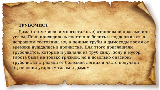 ТРУБОЧИСТ Дома (в том числе и многоэтажные) отапливали дровами или углем. Печи приходилось постоянно белить и поддерживать в исправном состоянии, ну, а печные трубы и дымоходы время от времени нуждались в прочистке. Для этого приглашали трубочистов, которые и удаляли из труб сажу, золу и мусор. Работа была не только грязной, но и довольно опасной: трубочисты страдали от болезней легких и часто получали отравления угарным газом и дымом .   