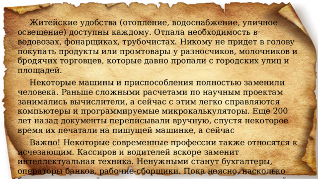 Житейские удобства (отопление, водоснабжение, уличное освещение) доступны каждому. Отпала необходимость в водовозах, фонарщиках, трубочистах. Никому не придет в голову покупать продукты или промтовары у разносчиков, молочников и бродячих торговцев, которые давно пропали с городских улиц и площадей. Некоторые машины и приспособления полностью заменили человека. Раньше сложными расчетами по научным проектам занимались вычислители, а сейчас с этим легко справляются компьютеры и программируемые микрокалькуляторы. Еще 200 лет назад документы переписывали вручную, спустя некоторое время их печатали на пишущей машинке, а сейчас Важно! Некоторые современные профессии также относятся к исчезающим. Кассиров и водителей вскоре заменит интеллектуальная техника. Ненужными станут бухгалтеры, операторы банков, рабочие-сборщики. Пока неясно, насколько быстро это произойдет, но развитие компьютерных технологий происходит достаточно быстро. 