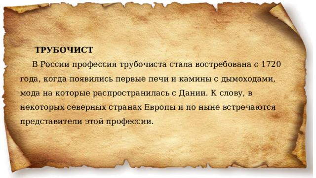  ТРУБОЧИСТ В России профессия трубочиста стала востребована с 1720 года, когда появились первые печи и камины с дымоходами, мода на которые распространилась с Дании. К слову, в некоторых северных странах Европы и по ныне встречаются представители этой профессии.   