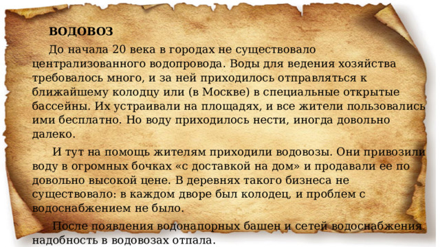 ВОДОВОЗ До начала 20 века в городах не существовало централизованного водопровода. Воды для ведения хозяйства требовалось много, и за ней приходилось отправляться к ближайшему колодцу или (в Москве) в специальные открытые бассейны. Их устраивали на площадях, и все жители пользовались ими бесплатно. Но воду приходилось нести, иногда довольно далеко.   И тут на помощь жителям приходили водовозы. Они привозили воду в огромных бочках «с доставкой на дом» и продавали ее по довольно высокой цене. В деревнях такого бизнеса не существовало: в каждом дворе был колодец, и проблем с водоснабжением не было.   После появления водонапорных башен и сетей водоснабжения надобность в водовозах отпала. 