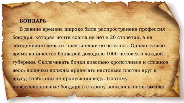 БОНДАРЬ  В давние времена широко была распространена профессия бондаря, которая почти сошла на нет в 20 столетии, а на сегодняшний день их практически не осталось. Однако в свое время количество бондарей доходило 1000 человек в каждой губернии. Сколачивать бочки довольно кропотливое и сложное дело: дощечки должны прилегать настолько плотно друг к другу, чтобы они не пропускали воду. Поэтому профессиональные бондари в старину ценились очень высоко.   