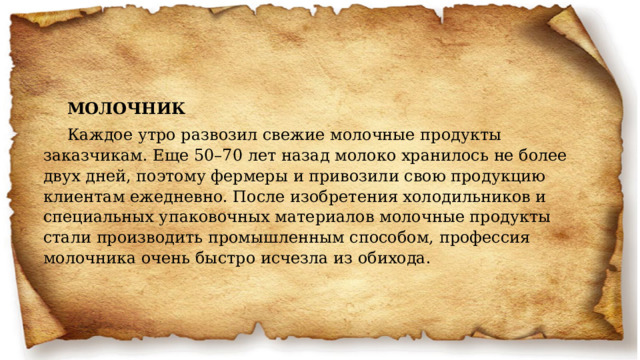 МОЛОЧНИК Каждое утро развозил свежие молочные продукты заказчикам. Еще 50–70 лет назад молоко хранилось не более двух дней, поэтому фермеры и привозили свою продукцию клиентам ежедневно. После изобретения холодильников и специальных упаковочных материалов молочные продукты стали производить промышленным способом, профессия молочника очень быстро исчезла из обихода.   