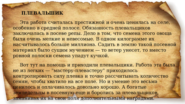  ПЛЕВАЛЬШИК Эта работа считалась престижной и очень ценилась на селе, особенно в средней полосе. Обязанность плевальщиков заключалась в посеве репы. Дело в том, что семена этого овоща были очень мелкие и невесомые. В одном килограмме их насчитывалось больше миллиона. Садить в землю такой посевной материал было сущим мучением — то ветер унесет, то вместо ровной полоски семена упадут кучкой. Вот тут на помощь и приходили плевальщики. Работа эта была не из легких — 