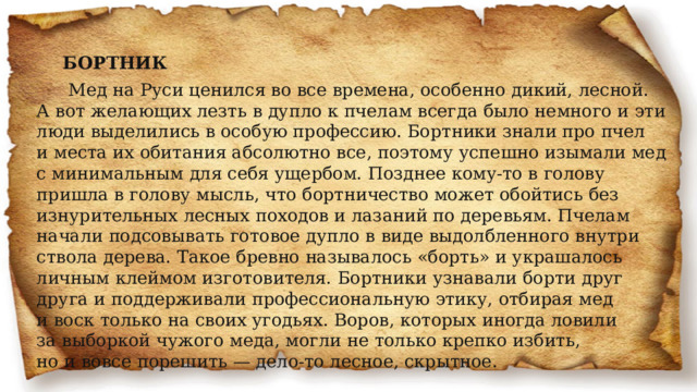 БОРТНИК   Мед на Руси ценился во все времена, особенно дикий, лесной. А вот желающих лезть в дупло к пчелам всегда было немного и эти люди выделились в особую профессию. Бортники знали про пчел и места их обитания абсолютно все, поэтому успешно изымали мед с минимальным для себя ущербом. Позднее кому-то в голову пришла в голову мысль, что бортничество может обойтись без изнурительных лесных походов и лазаний по деревьям. Пчелам начали подсовывать готовое дупло в виде выдолбленного внутри ствола дерева. Такое бревно называлось «борть» и украшалось личным клеймом изготовителя. Бортники узнавали борти друг друга и поддерживали профессиональную этику, отбирая мед и воск только на своих угодьях. Воров, которых иногда ловили за выборкой чужого меда, могли не только крепко избить, но и вовсе порешить — дело-то лесное, скрытное. 