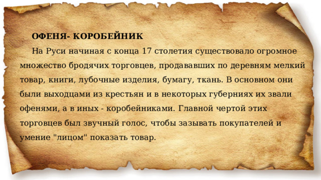 ОФЕНЯ- КОРОБЕЙНИК На Руси начиная с конца 17 столетия существовало огромное множество бродячих торговцев, продававших по деревням мелкий товар, книги, лубочные изделия, бумагу, ткань. В основном они были выходцами из крестьян и в некоторых губерниях их звали офенями, а в иных - коробейниками. Главной чертой этих торговцев был звучный голос, чтобы зазывать покупателей и умение 